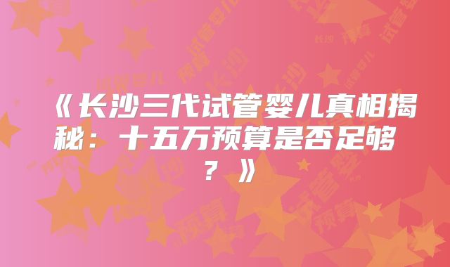 《长沙三代试管婴儿真相揭秘:十五万预算是否足够?》