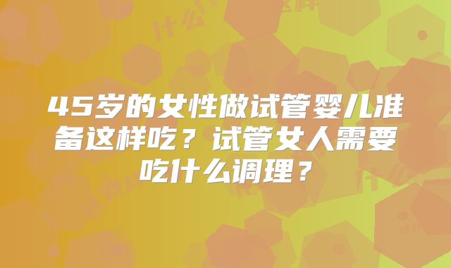 45岁的女性做试管婴儿准备这样吃?试管女人需要吃什么调理?