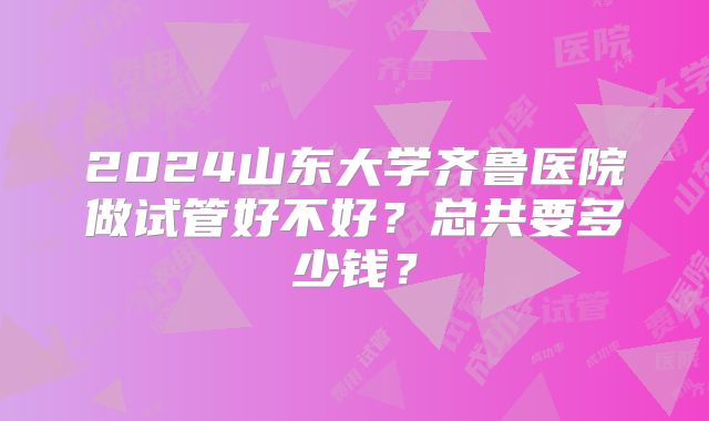 2024山东大学齐鲁医院做试管好不好?总共要多少钱?