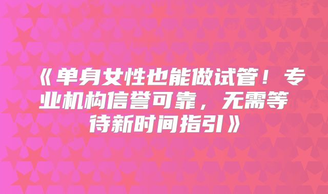 《单身女性也能做试管!专业机构信誉可靠,无需等待新时间指引》