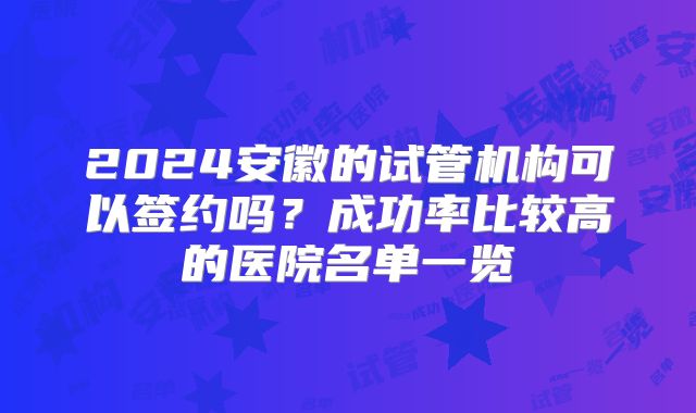 2024安徽的试管机构可以签约吗?成功率比较高的医院名单一览