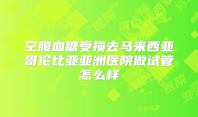 空腹血糖受损去马来西亚哥伦比亚亚洲医院做试管怎么样