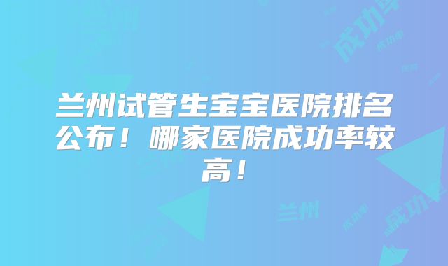兰州试管生宝宝医院排名公布！哪家医院成功率较高！