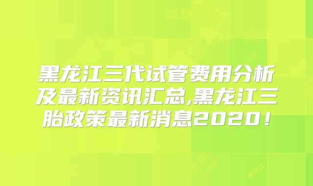 黑龙江三代试管费用分析及最新资讯汇总,黑龙江三胎政策最新消息2020!