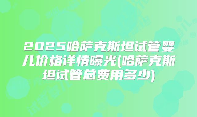 2025哈萨克斯坦试管婴儿价格详情曝光(哈萨克斯坦试管总费用多少)