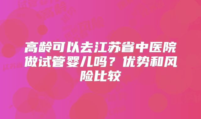 高龄可以去江苏省中医院做试管婴儿吗？优势和风险比较