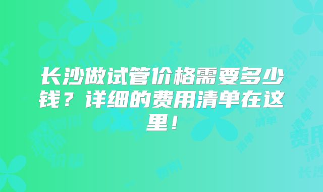 长沙做试管价格需要多少钱?详细的费用清单在这里!