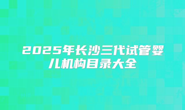 2025年长沙三代试管婴儿机构目录大全