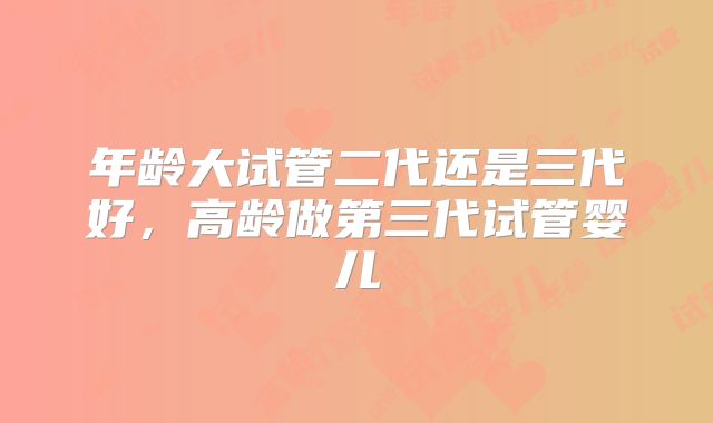 年龄大试管二代还是三代好，高龄做第三代试管婴儿