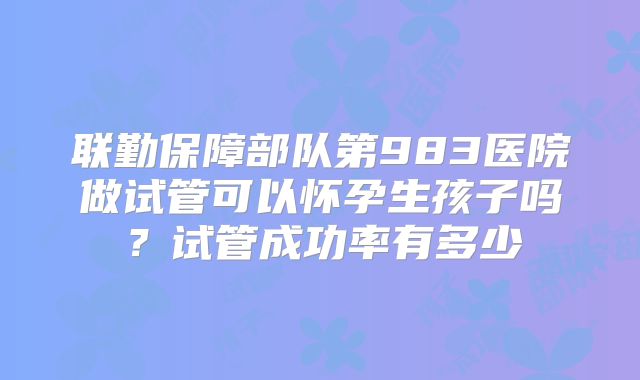联勤保障部队第983医院做试管可以怀孕生孩子吗?试管成功率有多少