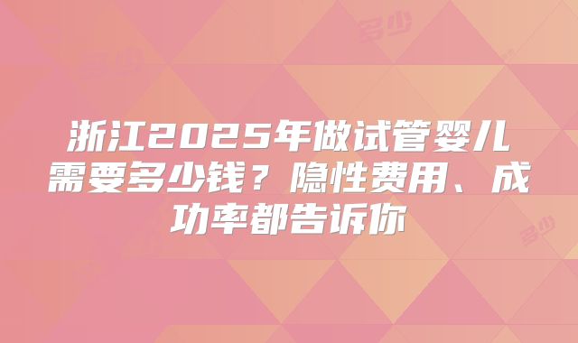 浙江2025年做试管婴儿需要多少钱？隐性费用、成功率都告诉你
