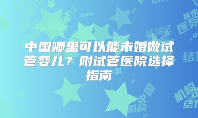 中国哪里可以能未婚做试管婴儿?附试管医院选择指南
