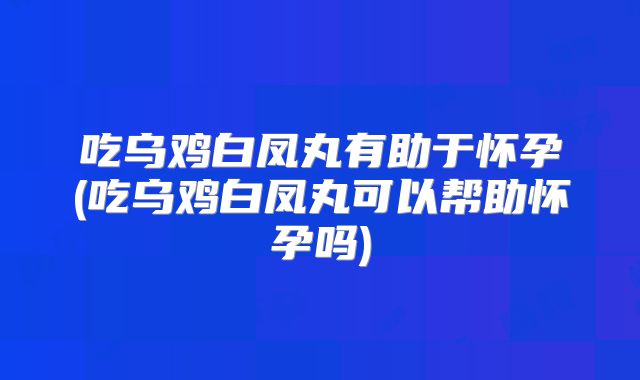 吃乌鸡白凤丸有助于怀孕(吃乌鸡白凤丸可以帮助怀孕吗)