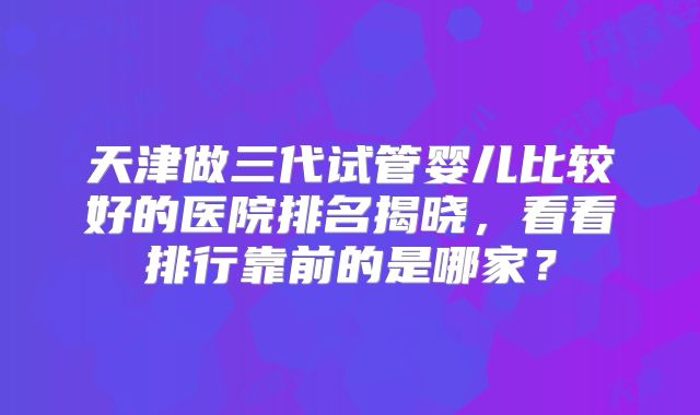 天津做三代试管婴儿比较好的医院排名揭晓，看看排行靠前的是哪家？