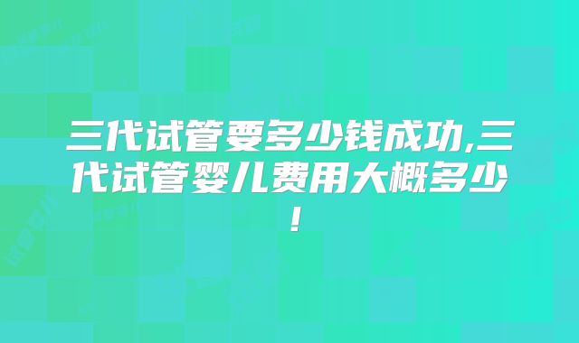 三代试管要多少钱成功,三代试管婴儿费用大概多少！