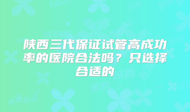 陕西三代保证试管高成功率的医院合法吗？只选择合适的