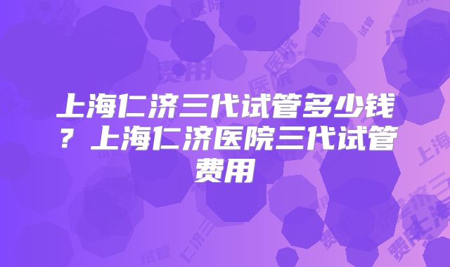 上海仁济三代试管多少钱？上海仁济医院三代试管费用