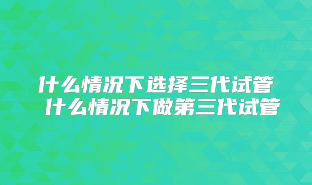 什么情况下选择三代试管 什么情况下做第三代试管
