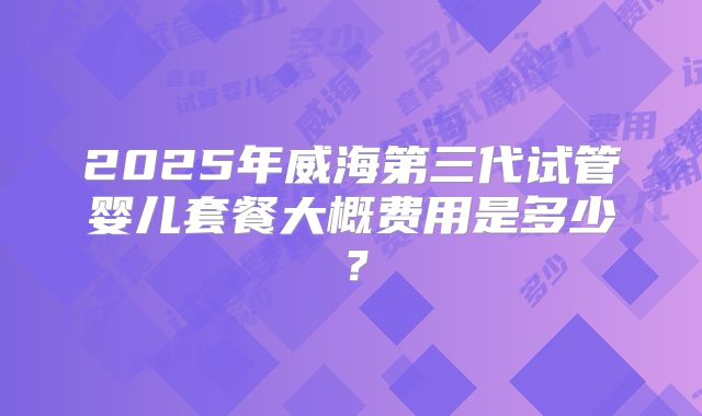2025年威海第三代试管婴儿套餐大概费用是多少?