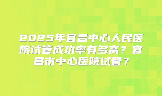 2025年宜昌中心人民医院试管成功率有多高?宜昌市中心医院试管?