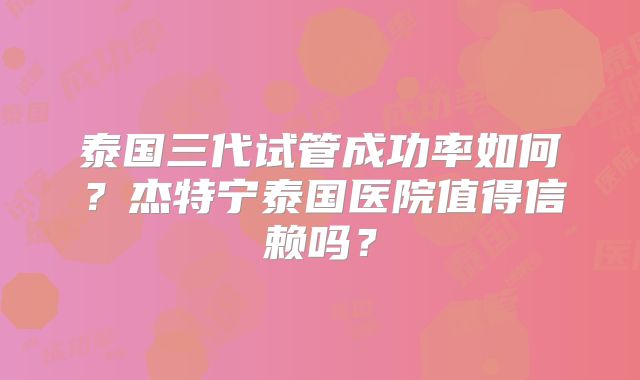 泰国三代试管成功率如何？杰特宁泰国医院值得信赖吗？