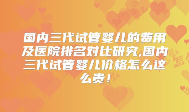 国内三代试管婴儿的费用及医院排名对比研究,国内三代试管婴儿价格怎么这么贵！