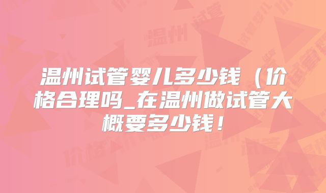 温州试管婴儿多少钱（价格合理吗_在温州做试管大概要多少钱！