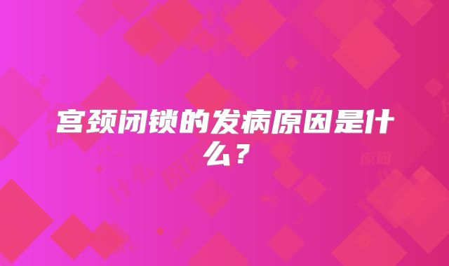 宫颈闭锁的发病原因是什么？