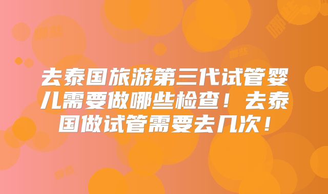 去泰国旅游第三代试管婴儿需要做哪些检查！去泰国做试管需要去几次！