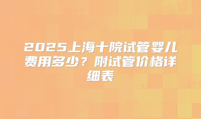 2025上海十院试管婴儿费用多少?附试管价格详细表