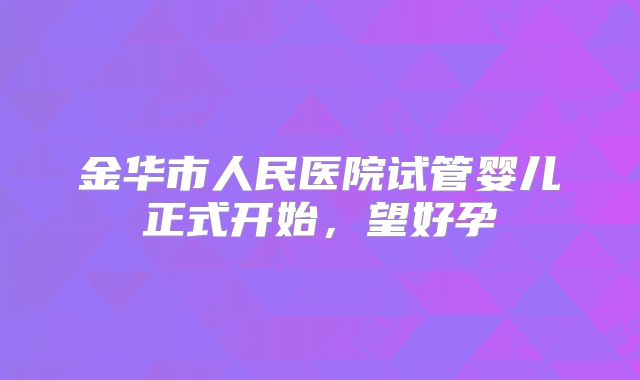 金华市人民医院试管婴儿正式开始，望好孕