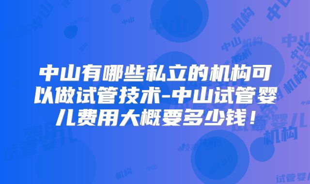 中山有哪些私立的机构可以做试管技术-中山试管婴儿费用大概要多少钱！