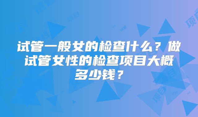 试管一般女的检查什么?做试管女性的检查项目大概多少钱?