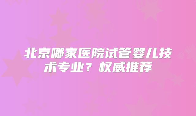 北京哪家医院试管婴儿技术专业?权威推荐