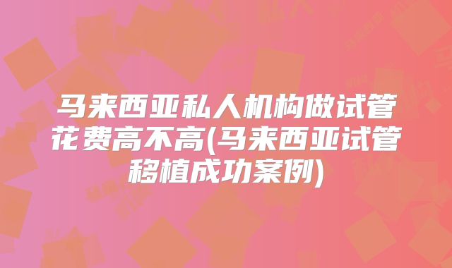 马来西亚私人机构做试管花费高不高(马来西亚试管移植成功案例)