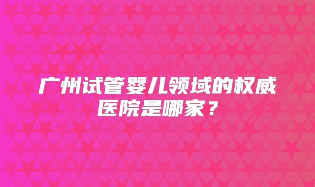 广州试管婴儿领域的权威医院是哪家？