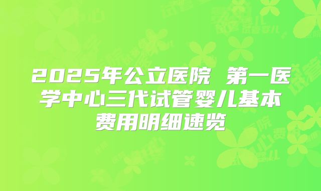 2025年公立医院 第一医学中心三代试管婴儿基本费用明细速览