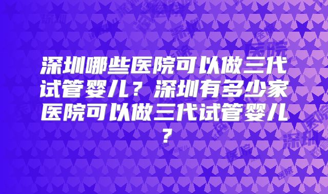 深圳哪些医院可以做三代试管婴儿?深圳有多少家医院可以做三代试管婴儿?