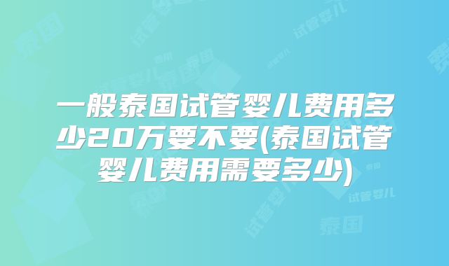 一般泰国试管婴儿费用多少20万要不要(泰国试管婴儿费用需要多少)