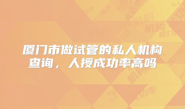 厦门市做试管的私人机构查询，人授成功率高吗