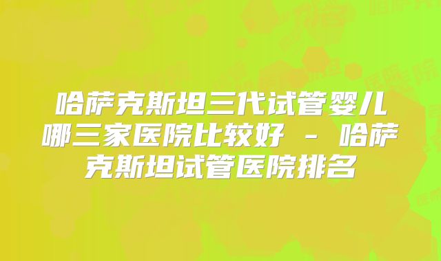 哈萨克斯坦三代试管婴儿哪三家医院比较好 - 哈萨克斯坦试管医院排名