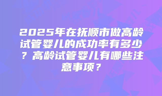 2025年在抚顺市做高龄试管婴儿的成功率有多少？高龄试管婴儿有哪些注意事项？