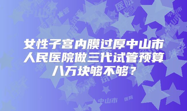 女性子宫内膜过厚中山市人民医院做三代试管预算八万块够不够？