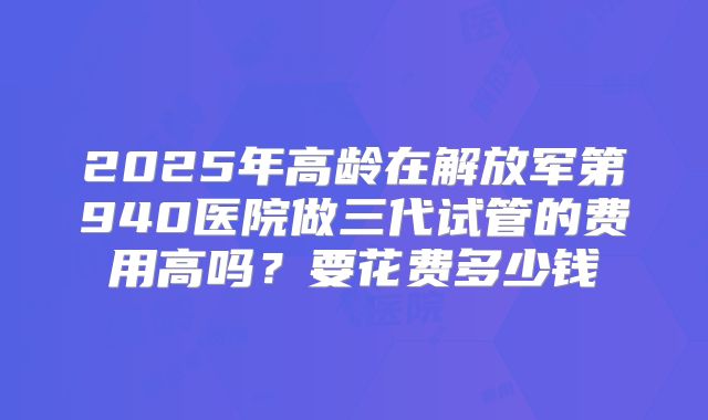 2025年高龄在解放军第940医院做三代试管的费用高吗？要花费多少钱