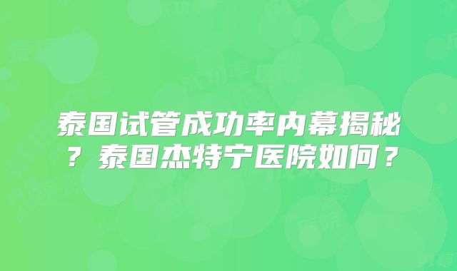 泰国试管成功率内幕揭秘?泰国杰特宁医院如何?