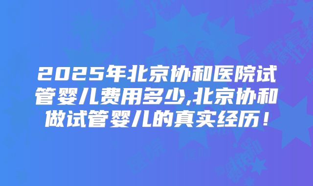 2025年北京协和医院试管婴儿费用多少,北京协和做试管婴儿的真实经历!