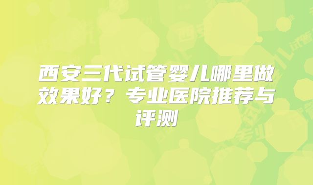 西安三代试管婴儿哪里做效果好?专业医院推荐与评测