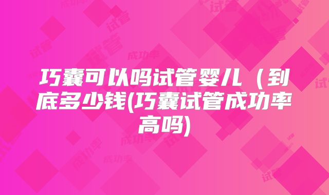 巧囊可以吗试管婴儿(到底多少钱(巧囊试管成功率高吗)