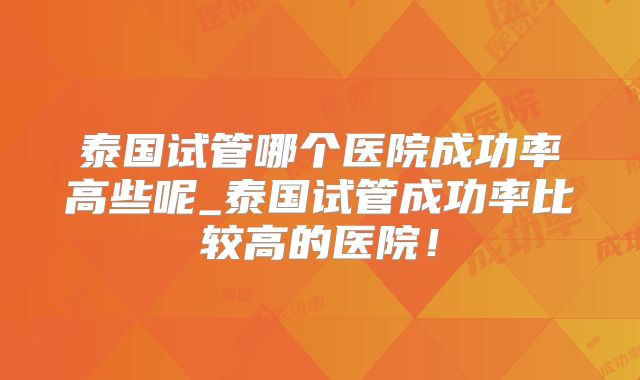 泰国试管哪个医院成功率高些呢_泰国试管成功率比较高的医院!