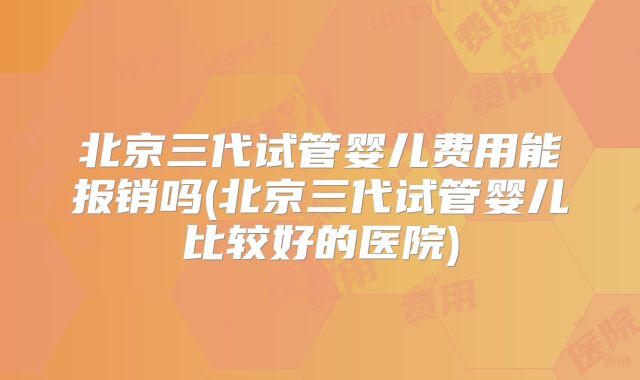 北京三代试管婴儿费用能报销吗(北京三代试管婴儿比较好的医院)
